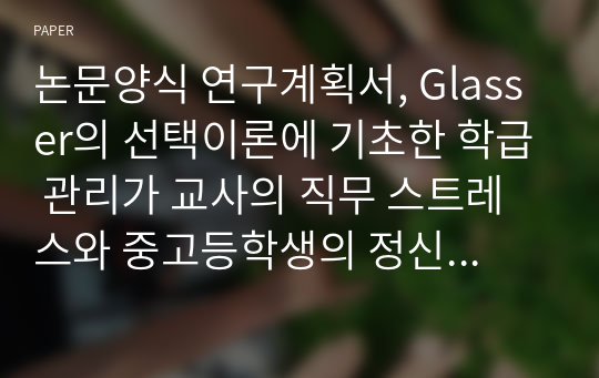 논문양식 연구계획서, Glasser의 선택이론에 기초한 학급 관리가 교사의 직무 스트레스와 중고등학생의 정신건강에 미치는 영향, 심리학, 교육학, 교육심리