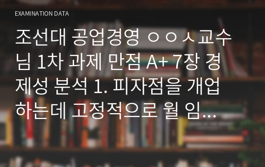 조선대 공업경영 ㅇㅇㅅ교수님 1차 과제 만점 A+ 7장 경제성 분석 1. 피자점을 개업하는데 고정적으로 월 임대료가 100만원, 인건비와 운영비가 300만원 소요된다. 피자의 재료비는 개당 5천원이고 판매가격은 개당 만원이다. -월별 손익분기점은 몇 개인가?