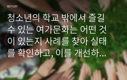 청소년의 학교 밖에서 즐길 수 있는 여가문화는 어떤 것이 있는지 사례를 찾아 실태를 확인하고, 이를 개선하기 위한 방안을 제시하여 보라.