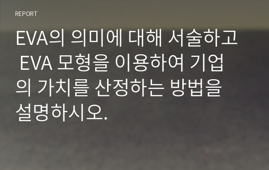 EVA의 의미에 대해 서술하고 EVA 모형을 이용하여 기업의 가치를 산정하는 방법을 설명하시오.