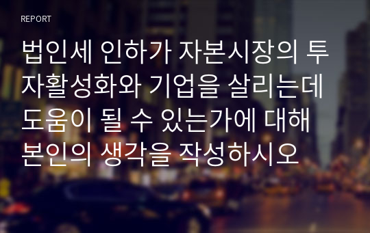 법인세 인하가 자본시장의 투자활성화와 기업을 살리는데 도움이 될 수 있는가에 대해 본인의 생각을 작성하시오