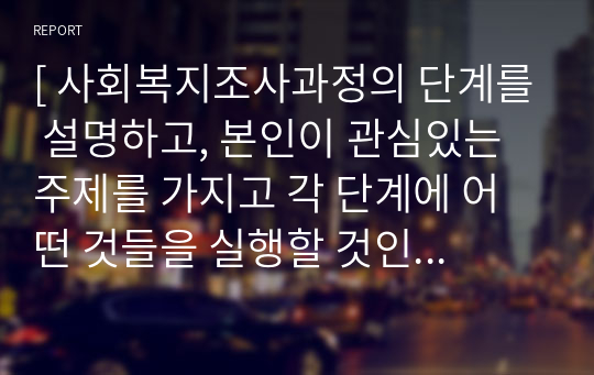 [ 사회복지조사과정의 단계를 설명하고, 본인이 관심있는 주제를 가지고 각 단계에 어떤 것들을 실행할 것인지 자세히 설명하시오. ]