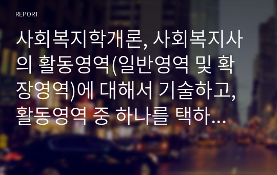 사회복지학개론, 사회복지사의 활동영역(일반영역 및 확장영역)에 대해서 기술하고, 활동영역 중 하나를 택하여 사례를 구체적으로 조사해서 분석해 보시오. (책, 논문, 신문 등을 통해 자신이 이해한 바를 부가 설명할 것.)