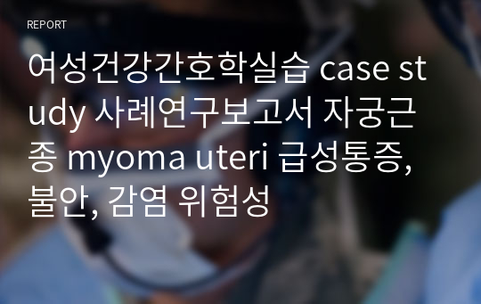 여성건강간호학실습 case study 사례연구보고서 자궁근종 myoma uteri 급성통증, 불안, 감염 위험성