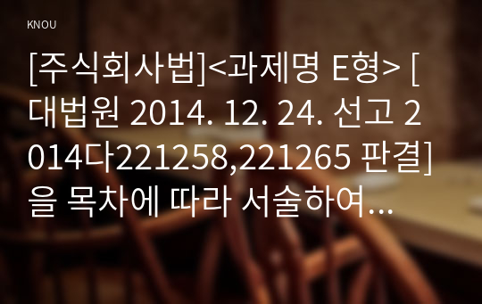 [주식회사법]&lt;과제명 E형&gt; [대법원 2014. 12. 24. 선고 2014다221258,221265 판결]을 목차에 따라 서술하여 제출하시오.