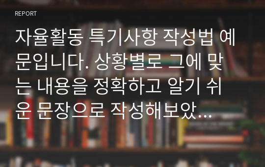 자율활동 특기사항 작성법 예문입니다. 상황별로 그에 맞는 내용을 정확하고 알기 쉬운 문장으로 작성해보았습니다. 자율활동 특기사항을 어떻게 작성할지 막막하신 분들이 보시면 큰 도움이 될 것입니다. 모두 25개의 예문으로 되어 있습니다.