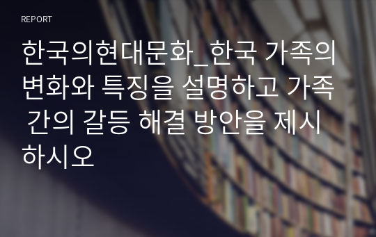 한국의현대문화_한국 가족의 변화와 특징을 설명하고 가족 간의 갈등 해결 방안을 제시하시오