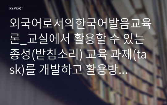 외국어로서의한국어발음교육론_교실에서 활용할 수 있는 종성(받침소리) 교육 과제(task)를 개발하고 활용방안을 제시하시오