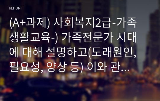 (A+과제) 사회복지2급-가족생활교육-) 가족전문가 시대에 대해 설명하고(도래원인, 필요성, 양상 등) 이와 관련하여 가족생활교육사의 역할 및 전망에 대하여 자신의 의견을 반영하여 설명하세요.