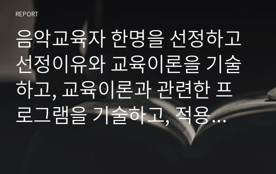 음악교육자 한명을 선정하고 선정이유와 교육이론을 기술하고, 교육이론과 관련한 프로그램을 기술하고, 적용된 프로그램에 대한 본인의 견해