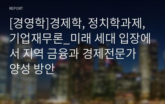 [경영학]경제학, 정치학과제, 기업재무론_미래 세대 입장에서 지역 금융과 경제전문가 양성 방안