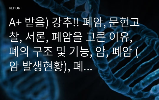 A+ 받음) 강추!! 폐암, 문헌고찰, 서론, 폐암을 고른 이유, 폐의 구조 및 기능, 암, 폐암 (암 발생현황), 폐암의 정의, 폐암의 종류, 원인, 임상증상, 진단검사, 진단 검사의 종류, 병기결정, 치료, 암종류에 따른 치료, 방사선치료, 수술적 치료, 항암화학요법, 재발 및 전이, 치료현황, 간호, 결론, 참고문헌