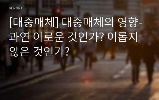 [대중매체] 대중매체의 영향-과연 이로운 것인가? 이롭지 않은 것인가?