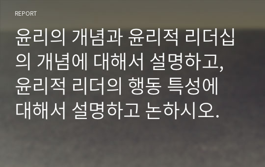 윤리의 개념과 윤리적 리더십의 개념에 대해서 설명하고, 윤리적 리더의 행동 특성에 대해서 설명하고 논하시오.