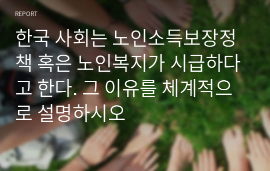 한국 사회는 노인소득보장정책 혹은 노인복지가 시급하다고 한다. 그 이유를 체계적으로 설명하시오