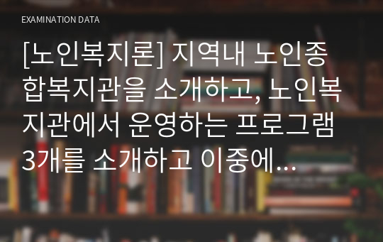 [노인복지론] 지역내 노인종합복지관을 소개하고, 노인복지관에서 운영하는 프로그램 3개를 소개하고 이중에서 학습자가 가장 좋다고 생각되는 프로그램 하나를 선정하고 그 이유를 서술하시오.