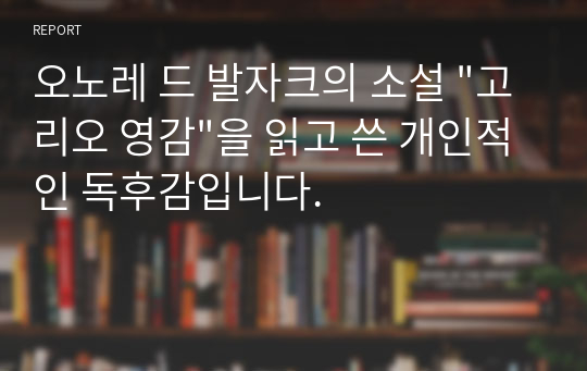 오노레 드 발자크의 소설 &quot;고리오 영감&quot;을 읽고 쓴 개인적인 독후감입니다.