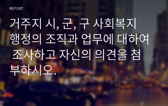 거주지 시, 군, 구 사회복지 행정의 조직과 업무에 대하여 조사하고 자신의 의견을 첨부하시오.