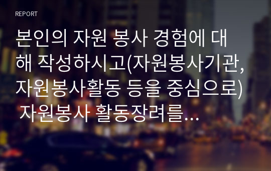 본인의 자원 봉사 경험에 대해 작성하시고(자원봉사기관,자원봉사활동 등을 중심으로) 자원봉사 활동장려를 위한 개선점은 무엇인지 제출하시오. 혹 경험이 없다면 지역사회 자원봉사활동이나 기업의 자원봉사활동에 대해