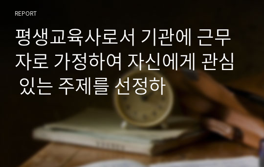 평생교육사로서 기관에 근무자로 가정하여 자신에게 관심 있는 주제를 선정하