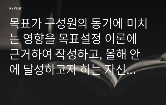 목표가 구성원의 동기에 미치는 영향을 목표설정 이론에 근거하여 작성하고, 올해 안에 달성하고자 하는 자신의 목표를 SMART 목표 설정 원칙의 조건에 따라 작성하시오