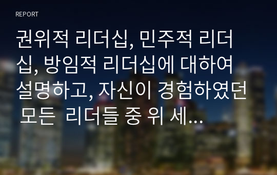 권위적 리더십, 민주적 리더십, 방임적 리더십에 대하여 설명하고, 자신이 경험하였던 모든  리더들 중 위 세 가지 리더십 스타일에 해당하는 리더를 정하고 이 리더들 각각의 특성들을 설명해보시오.