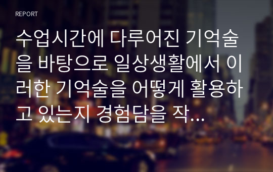 수업시간에 다루어진 기억술을 바탕으로 일상생활에서 이러한 기억술을 어떻게 활용하고 있는지 경험담을 작성하시오. 즉, 기억술의 개념 및 정의가 무엇인지, 사용법은 어떻게 되는지 등을 작성하고, 일상생활에서 어떤 방식으로 사용하고 있는지 활용 예에 대해서 작성하시오.