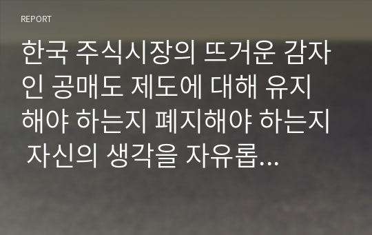 한국 주식시장의 뜨거운 감자인 공매도 제도에 대해 유지해야 하는지 폐지해야 하는지 자신의 생각을 자유롭게 서술하시오