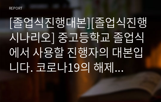 [졸업식진행대본][졸업식진행시나리오] 중고등학교 졸업식에서 사용할 진행자의 대본입니다. 코로나19의 해제로 이제 본격적으로 체육관에서 졸업식을 하게 됩니다. 진행 공포증이 있는 분들은 본 자료를 내려받아서 그대로 읽기만 하면 훌륭한 졸업식을 진행할 수 있습니다. 부디 유용하게 사용하시기 바랍니다.