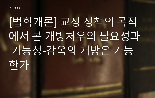 [법학개론] 교정 정책의 목적에서 본 개방처우의 필요성과 가능성-감옥의 개방은 가능한가-