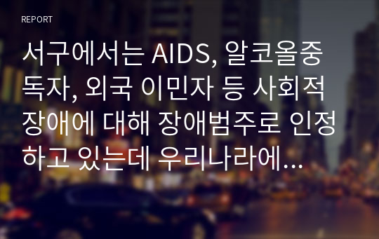 서구에서는 AIDS, 알코올중독자, 외국 이민자 등 사회적 장애에 대해 장애범주로 인정하고 있는데 우리나라에도 이러한 사회적 장애를  적용하는 것에 대하여 자신의 입장을 서술하시오