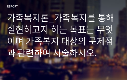 가족복지론_가족복지를 통해 실현하고자 하는 목표는 무엇이며 가족복지 대상의 문제점과 관련하여 서술하시오.