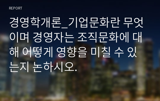 경영학개론_기업문화란 무엇이며 경영자는 조직문화에 대해 어떻게 영향을 미칠 수 있는지 논하시오.