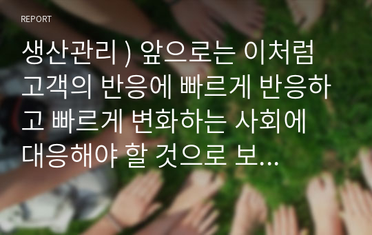 생산관리 ) 앞으로는 이처럼 고객의 반응에 빠르게 반응하고 빠르게 변화하는 사회에 대응해야 할 것으로 보이는데 그런 의미에서 규모의 경제를 추구하는 것은 올바르지 않을 수밖에 없는 것이다.