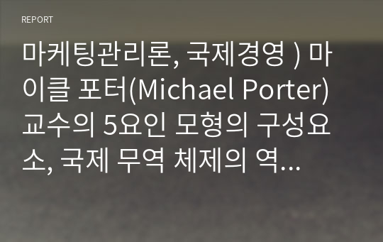 마케팅관리론, 국제경영 ) 마이클 포터(Michael Porter) 교수의 5요인 모형의 구성요소, 국제 무역 체제의 역사적 변천과정을 서술하고, 각각의 특징과 기능을 비교