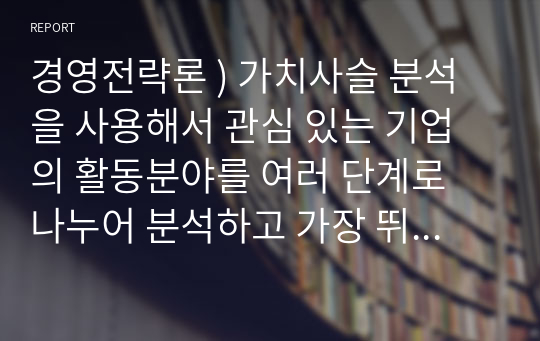 경영전략론 ) 가치사슬 분석을 사용해서 관심 있는 기업의 활동분야를 여러 단계로 나누어 분석하고 가장 뛰어난 경쟁자와 비교해서 경쟁우위와 열위 부문을 서술하시오.