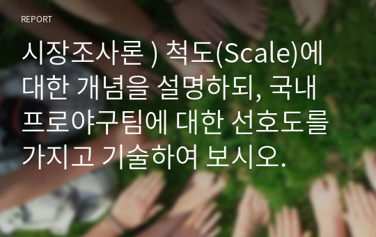 시장조사론 ) 척도(Scale)에 대한 개념을 설명하되, 국내 프로야구팀에 대한 선호도를 가지고 기술하여 보시오.