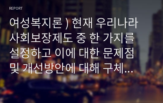 여성복지론 ) 현재 우리나라 사회보장제도 중 한 가지를 설정하고 이에 대한 문제점 및 개선방안에 대해 구체적으로 논의해 보시기 바랍니다.