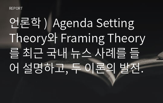 언론학 )  Agenda Setting Theory와 Framing Theory를 최근 국내 뉴스 사례를 들어 설명하고, 두 이론의 발전과정과 차이점을 서술