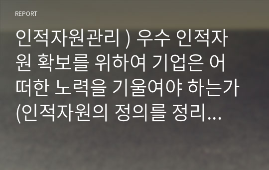 인적자원관리 ) 우수 인적자원 확보를 위하여 기업은 어떠한 노력을 기울여야 하는가(인적자원의 정의를 정리, 인적자원 확보란, 기업이 기울여야 하는 노력에 대하여 본인의 의견은)