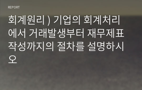 회계원리 ) 기업의 회계처리에서 거래발생부터 재무제표 작성까지의 절차를 설명하시오