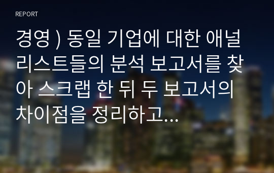 경영 ) 동일 기업에 대한 애널리스트들의 분석 보고서를 찾아 스크랩 한 뒤 두 보고서의 차이점을 정리하고 자신의 의견을 정리하시오