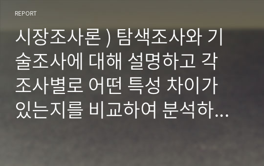 시장조사론 ) 탐색조사와 기술조사에 대해 설명하고 각 조사별로 어떤 특성 차이가 있는지를 비교하여 분석하시오. 또한 탐색조사와 기술조사가 각각 활용될 수 있는 조사 주제 예를 하나씩 제시하고 이유를 간단히 설명하시오