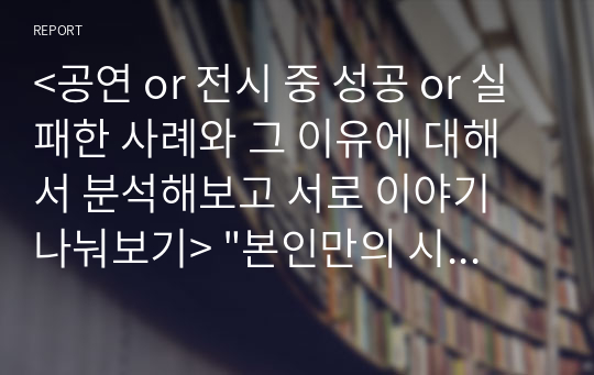 &lt;공연 or 전시 중 성공 or 실패한 사례와 그 이유에 대해서 분석해보고 서로 이야기 나눠보기&gt; &quot;본인만의 시각&quot;으로 분석하는 것이 핵심입니다. 뉴스 기사나 다른 자료를 참조하는 것은 괜찮지만 그대로 인용하는 것은 안 됩니다.