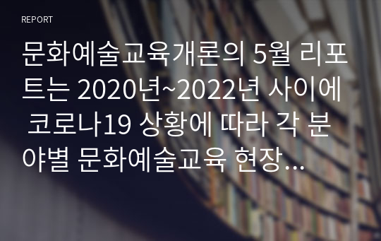 문화예술교육개론의 5월 리포트는 2020년~2022년 사이에 코로나19 상황에 따라 각 분야별 문화예술교육 현장에서 비대면 방식의 온라인 영상 및 교육 콘텐츠 시리즈 수업 사례들을 조사하고 정리하여 1건당 레포트 7장 이상 분량으로, 총 2건의 분석 사례들을 간추려서 제출하는 것입니다. (온오프라인 병행 교육 사례도 조사하셔야 됩니다.)