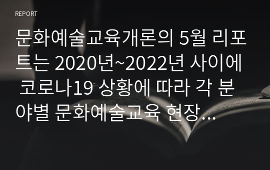 문화예술교육개론의 5월 리포트는 2020년~2022년 사이에 코로나19 상황에 따라 각 분야별 문화예술교육 현장에서 비대면 방식의 온라인 영상 및 교육 콘텐츠 시리즈 수업 사례들을 조사하고 정리하여 1건당 레포트 7장 이상 분량으로, 총 2건의 분석 사례들을 간추려서 제출하는 것입니다. (온오프라인 병행 교육 사례도 조사하셔야 됩니다.)