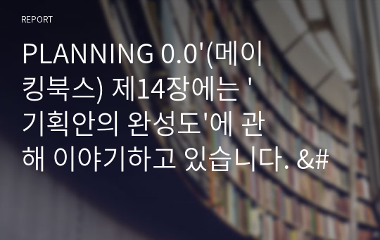 PLANNING 0.0&#039;(메이킹북스) 제14장에는 &#039;기획안의 완성도&#039;에 관해 이야기하고 있습니다. &#039;기획안 완성의 기준&#039;을 첫째, 둘째, 셋째로 제시하고, 그 첫째, 둘째, 셋째가 무엇인지 찾아서 제시하고 각각의 중요성에 대한 여러분의 생각을 작성하는 것입니다.