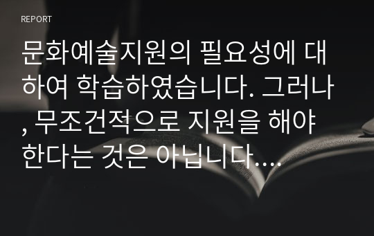 문화예술지원의 필요성에 대하여 학습하였습니다. 그러나, 무조건적으로 지원을 해야 한다는 것은 아닙니다. 보몰(William J. Baumol)과 보웬(William D. Bowen)은 &quot;과점적인 시장구조로부터 예술창작과 향수의 기회를 확대할 수 있도록 예술의 지원이 필요하다.&quot; 고 주장하였습니다.