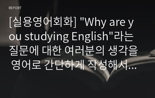 [실용영어회화] &quot;Why are you studying English&quot;라는 질문에 대한 여러분의 생각을 영어로 간단하게 작성해서 제출해 주세요. 영어로 제출한 1번의 내용을 간략하게 우리말로 요약해주세요.