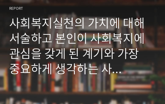 사회복지실천의 가치에 대해 서술하고 본인이 사회복지에 관심을 갖게 된 계기와 가장 중요하게 생각하는 사회복지실천의 가치에 대해 예를 들어 설명하시오